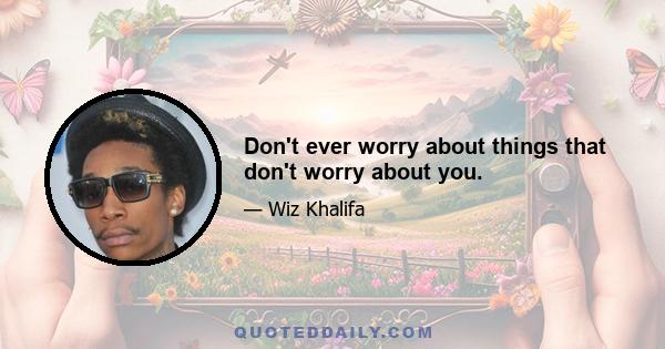 Don't ever worry about things that don't worry about you.