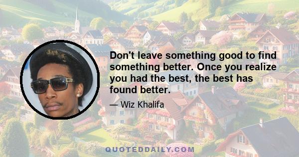 Don't leave something good to find something better. Once you realize you had the best, the best has found better.