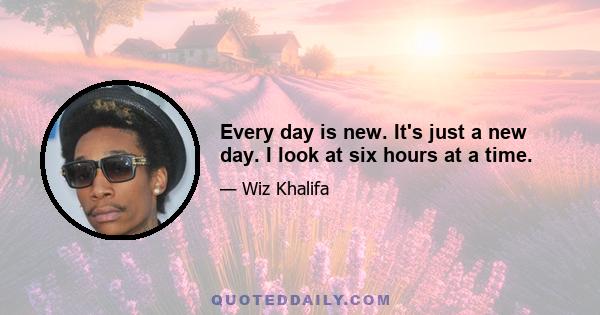 Every day is new. It's just a new day. I look at six hours at a time.