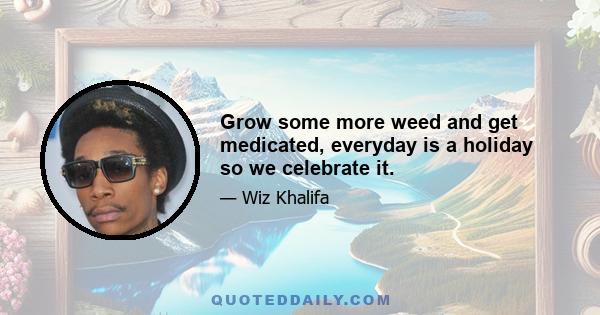 Grow some more weed and get medicated, everyday is a holiday so we celebrate it.