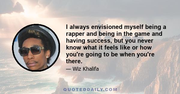 I always envisioned myself being a rapper and being in the game and having success, but you never know what it feels like or how you're going to be when you're there.