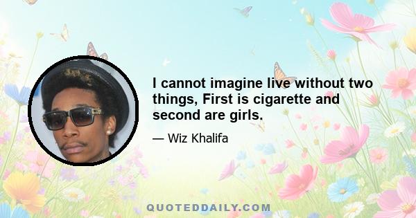 I cannot imagine live without two things, First is cigarette and second are girls.