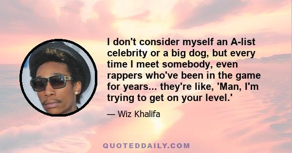 I don't consider myself an A-list celebrity or a big dog, but every time I meet somebody, even rappers who've been in the game for years... they're like, 'Man, I'm trying to get on your level.'