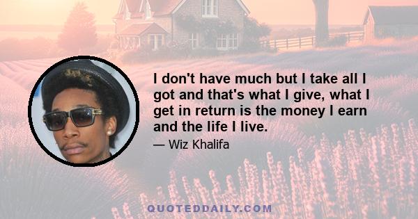 I don't have much but I take all I got and that's what I give, what I get in return is the money I earn and the life I live.