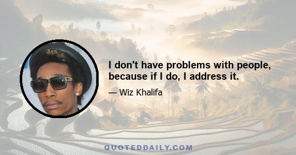 I don't have problems with people, because if I do, I address it.