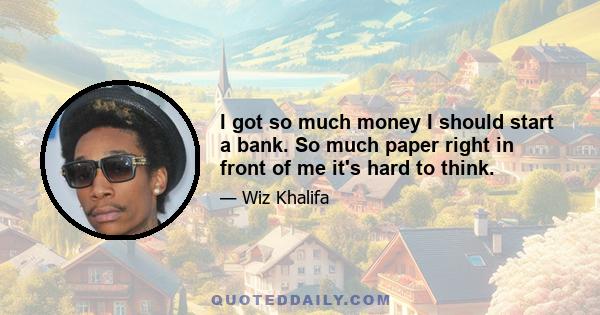 I got so much money I should start a bank. So much paper right in front of me it's hard to think.