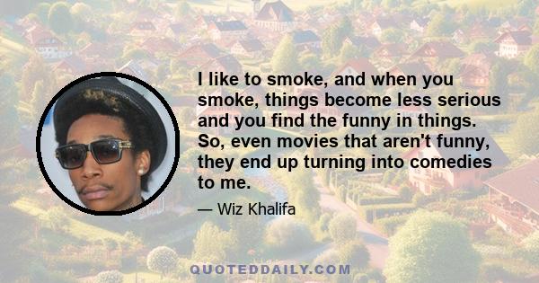 I like to smoke, and when you smoke, things become less serious and you find the funny in things. So, even movies that aren't funny, they end up turning into comedies to me.