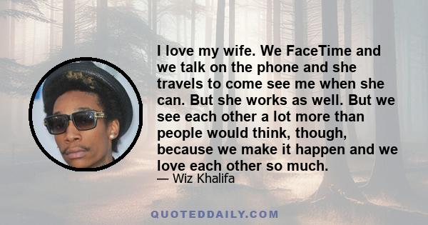 I love my wife. We FaceTime and we talk on the phone and she travels to come see me when she can. But she works as well. But we see each other a lot more than people would think, though, because we make it happen and we 