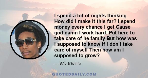 I spend a lot of nights thinking How did I make it this far? I spend money every chance I get Cause god damn I work hard. Put here to take care of he family But how was I supposed to know If I don't take care of myself