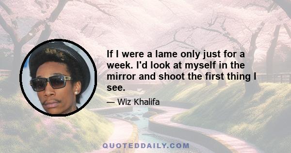 If I were a lame only just for a week. I'd look at myself in the mirror and shoot the first thing I see.