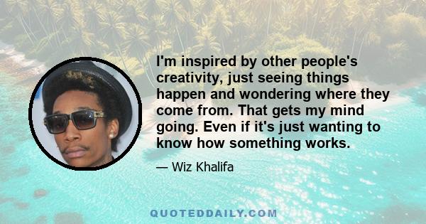 I'm inspired by other people's creativity, just seeing things happen and wondering where they come from. That gets my mind going. Even if it's just wanting to know how something works.