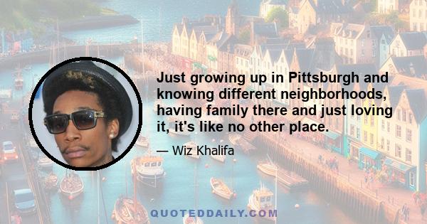 Just growing up in Pittsburgh and knowing different neighborhoods, having family there and just loving it, it's like no other place.