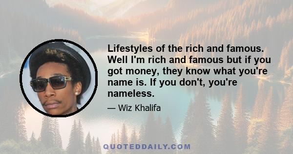 Lifestyles of the rich and famous. Well I'm rich and famous but if you got money, they know what you're name is. If you don't, you're nameless.