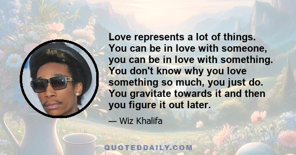 Love represents a lot of things. You can be in love with someone, you can be in love with something. You don't know why you love something so much, you just do. You gravitate towards it and then you figure it out later.