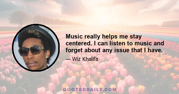 Music really helps me stay centered. I can listen to music and forget about any issue that I have.