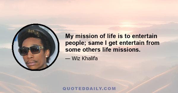 My mission of life is to entertain people; same I get entertain from some others life missions.