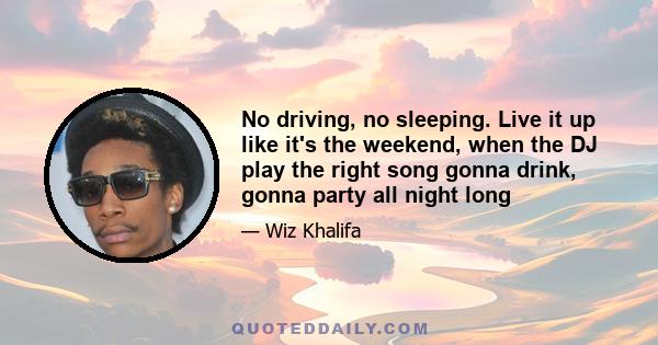 No driving, no sleeping. Live it up like it's the weekend, when the DJ play the right song gonna drink, gonna party all night long