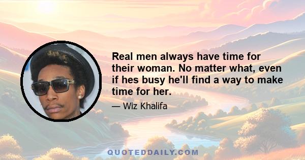 Real men always have time for their woman. No matter what, even if hes busy he'll find a way to make time for her.