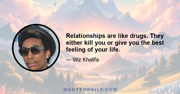 Relationships are like drugs. They either kill you or give you the best feeling of your life.