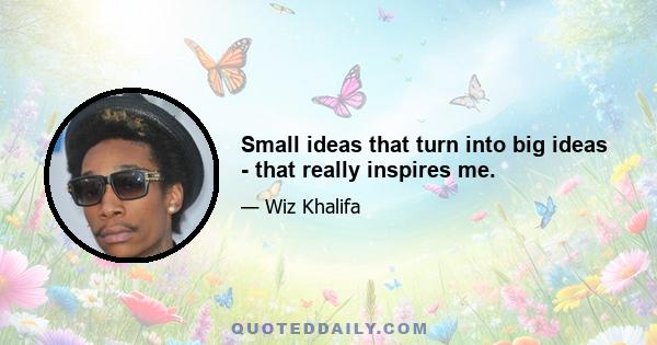 Small ideas that turn into big ideas - that really inspires me.