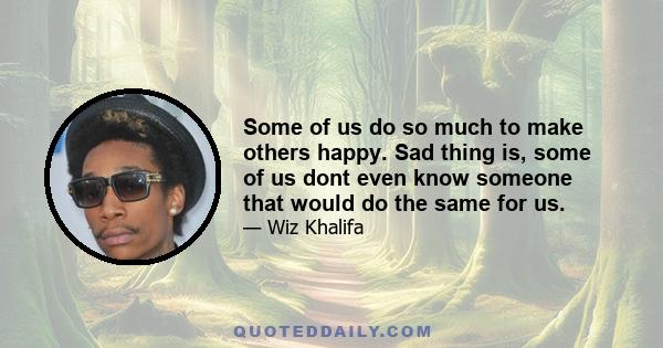 Some of us do so much to make others happy. Sad thing is, some of us dont even know someone that would do the same for us.