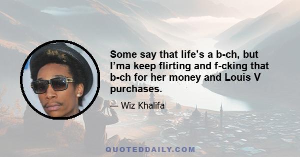 Some say that life’s a b-ch, but I’ma keep flirting and f-cking that b-ch for her money and Louis V purchases.