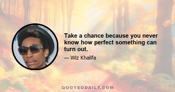 Take a chance because you never know how perfect something can turn out.