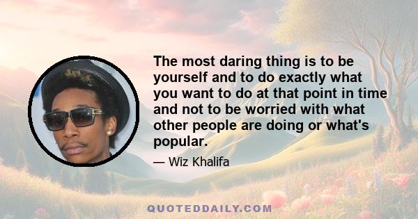 The most daring thing is to be yourself and to do exactly what you want to do at that point in time and not to be worried with what other people are doing or what's popular.