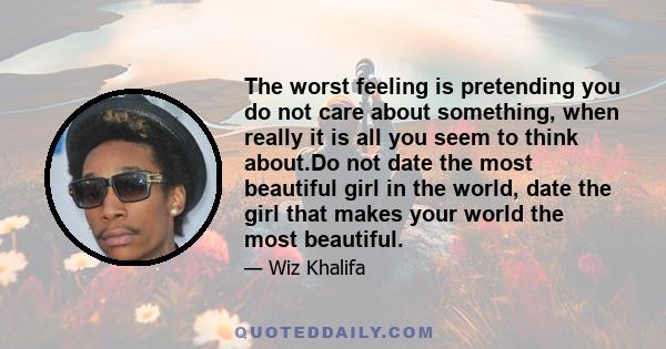 The worst feeling is pretending you do not care about something, when really it is all you seem to think about.Do not date the most beautiful girl in the world, date the girl that makes your world the most beautiful.