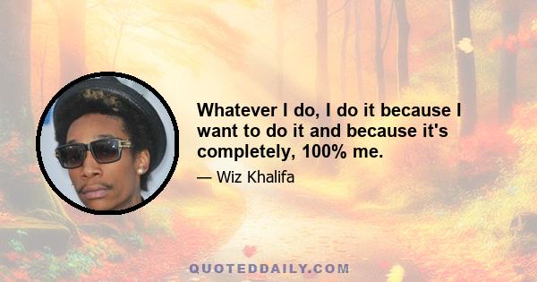 Whatever I do, I do it because I want to do it and because it's completely, 100% me.