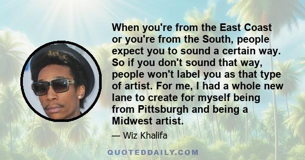 When you're from the East Coast or you're from the South, people expect you to sound a certain way. So if you don't sound that way, people won't label you as that type of artist. For me, I had a whole new lane to create 