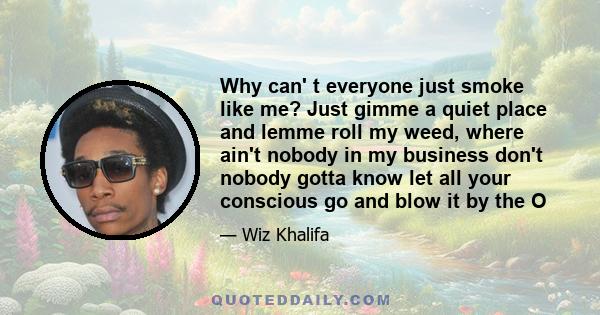 Why can' t everyone just smoke like me? Just gimme a quiet place and lemme roll my weed, where ain't nobody in my business don't nobody gotta know let all your conscious go and blow it by the O