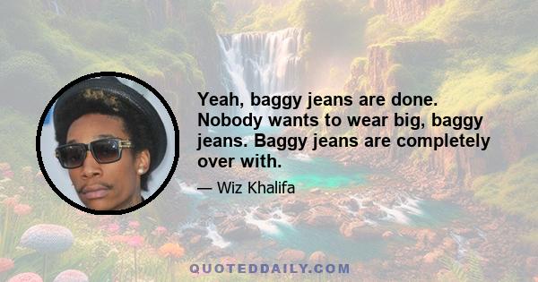 Yeah, baggy jeans are done. Nobody wants to wear big, baggy jeans. Baggy jeans are completely over with.