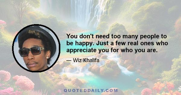 You don't need too many people to be happy. Just a few real ones who appreciate you for who you are.