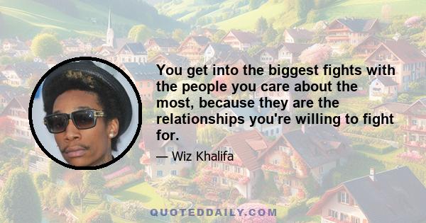 You get into the biggest fights with the people you care about the most, because they are the relationships you're willing to fight for.