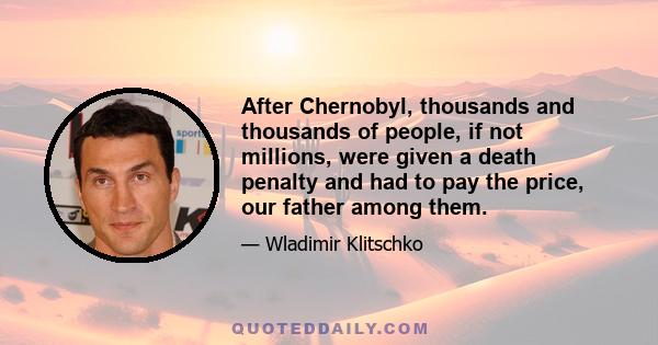 After Chernobyl, thousands and thousands of people, if not millions, were given a death penalty and had to pay the price, our father among them.