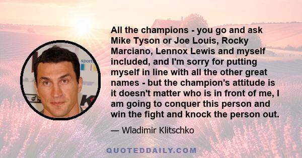 All the champions - you go and ask Mike Tyson or Joe Louis, Rocky Marciano, Lennox Lewis and myself included, and I'm sorry for putting myself in line with all the other great names - but the champion's attitude is it