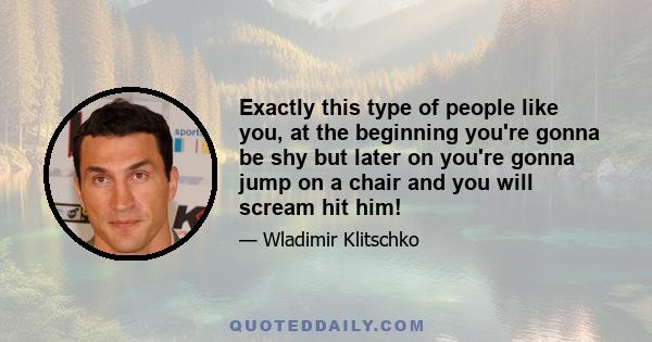 Exactly this type of people like you, at the beginning you're gonna be shy but later on you're gonna jump on a chair and you will scream hit him!