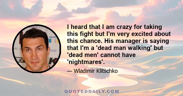 I heard that I am crazy for taking this fight but I'm very excited about this chance. His manager is saying that I'm a 'dead man walking' but 'dead men' cannot have 'nightmares'.