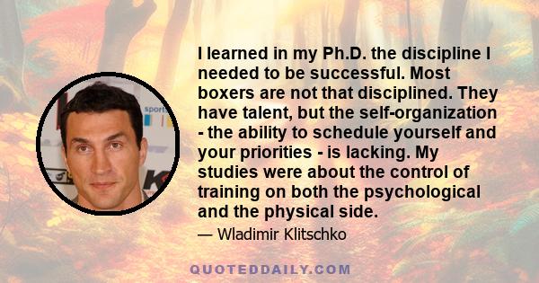 I learned in my Ph.D. the discipline I needed to be successful. Most boxers are not that disciplined. They have talent, but the self-organization - the ability to schedule yourself and your priorities - is lacking. My