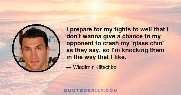 I prepare for my fights to well that I don't wanna give a chance to my opponent to crash my 'glass chin' as they say, so I'm knocking them in the way that I like.