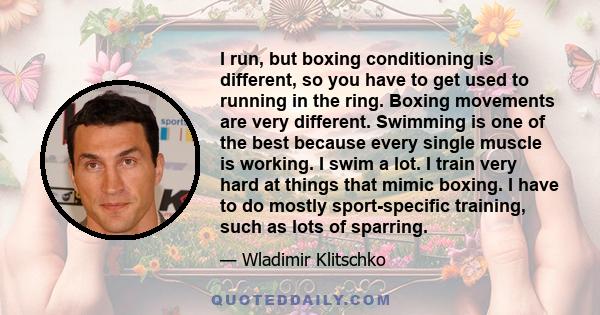 I run, but boxing conditioning is different, so you have to get used to running in the ring. Boxing movements are very different. Swimming is one of the best because every single muscle is working. I swim a lot. I train 