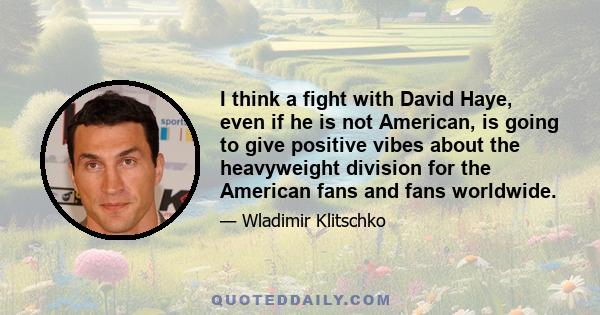 I think a fight with David Haye, even if he is not American, is going to give positive vibes about the heavyweight division for the American fans and fans worldwide.