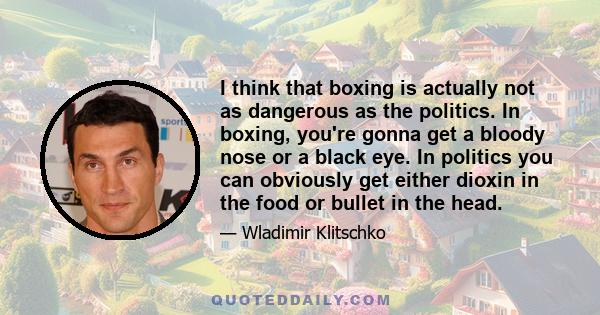 I think that boxing is actually not as dangerous as the politics. In boxing, you're gonna get a bloody nose or a black eye. In politics you can obviously get either dioxin in the food or bullet in the head.