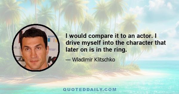 I would compare it to an actor. I drive myself into the character that later on is in the ring.