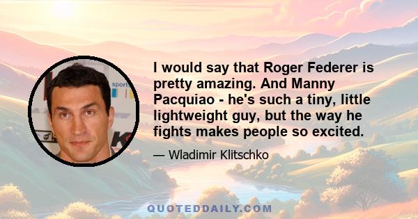 I would say that Roger Federer is pretty amazing. And Manny Pacquiao - he's such a tiny, little lightweight guy, but the way he fights makes people so excited.