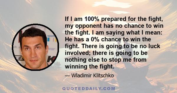 If I am 100% prepared for the fight, my opponent has no chance to win the fight. I am saying what I mean: He has a 0% chance to win the fight. There is going to be no luck involved; there is going to be nothing else to