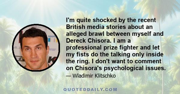 I'm quite shocked by the recent British media stories about an alleged brawl between myself and Dereck Chisora. I am a professional prize fighter and let my fists do the talking only inside the ring. I don't want to