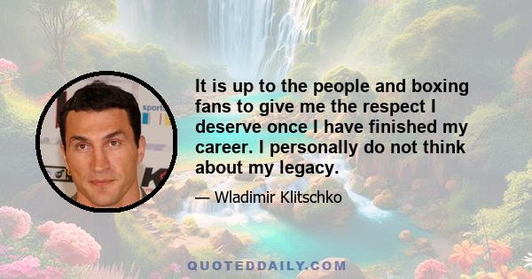 It is up to the people and boxing fans to give me the respect I deserve once I have finished my career. I personally do not think about my legacy.