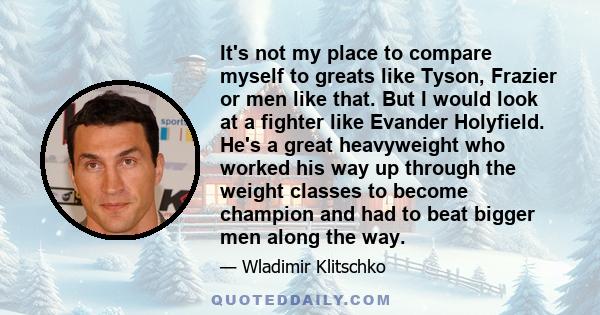 It's not my place to compare myself to greats like Tyson, Frazier or men like that. But I would look at a fighter like Evander Holyfield. He's a great heavyweight who worked his way up through the weight classes to